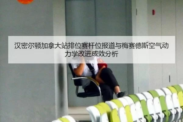 汉密尔顿加拿大站排位赛杆位报道与梅赛德斯空气动力学改进成效分析