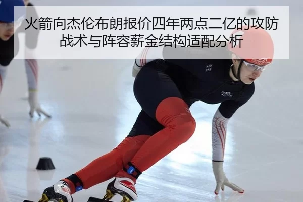 火箭向杰伦布朗报价四年两点二亿的攻防战术与阵容薪金结构适配分析