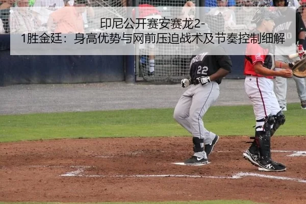 印尼公开赛安赛龙2-1胜金廷：身高优势与网前压迫战术及节奏控制细解